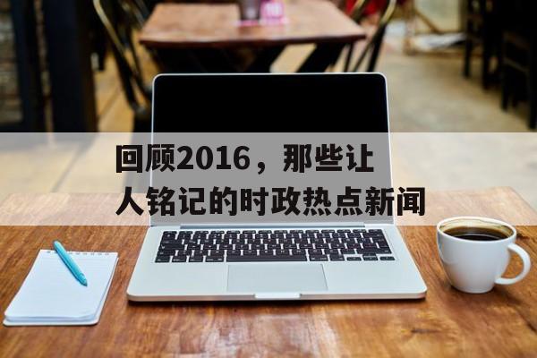回顾2016,那些让人铭记的时政热点新闻 回顾2016,那些让人铭记的时政热点新闻