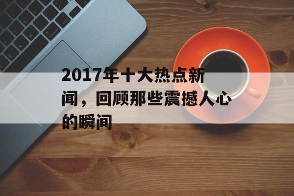 2017年十大热点新闻,回顾那些震撼人心的瞬间 2017年十大热点新闻,回顾那些震撼人心的瞬间
