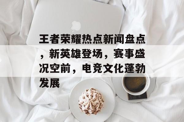 王者荣耀热点新闻盘点，新英雄登场，赛事盛况空前，电竞文化蓬勃发展