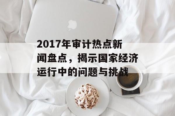 2017年审计热点新闻盘点,揭示国家经济运行中的问题与挑战 2017年审计热点新闻盘点,揭示国家经济运行中的问题与挑战