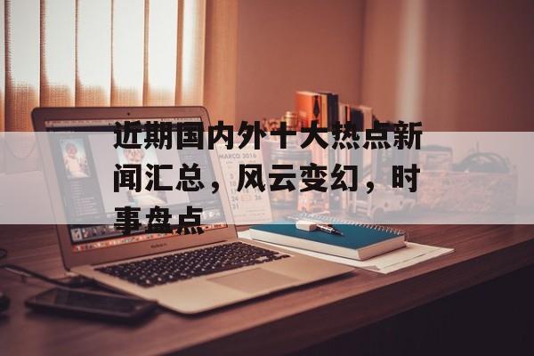 近期国内外十大热点新闻汇总,风云变幻,时事盘点 近期国内外十大热点新闻汇总,风云变幻,时事盘点