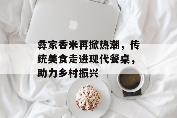 彝家香米再掀热潮,传统美食走进现代餐桌,助力乡村振兴 彝家香米再掀热潮,传统美食走进现代餐桌,助力乡村振兴