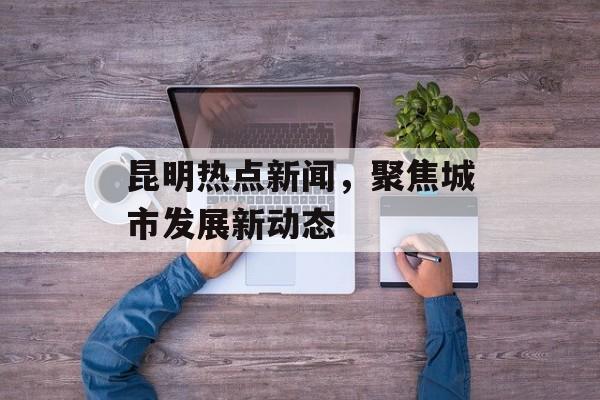 昆明热点新闻，聚焦城市发展新动态
