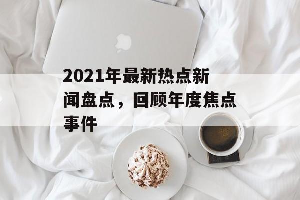 2021年最新热点新闻盘点,回顾年度焦点事件 2021年最新热点新闻盘点,回顾年度焦点事件