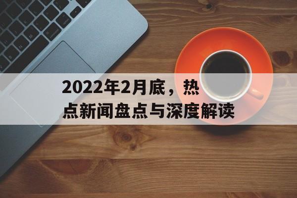 2022年2月底,热点新闻盘点与深度解读 2022年2月底,热点新闻盘点与深度解读