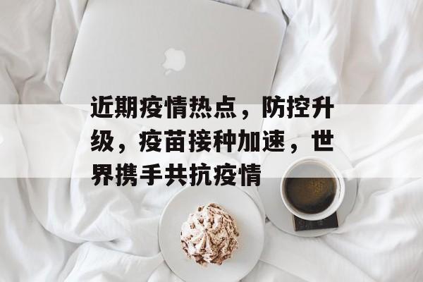 近期疫情热点,防控升级,疫苗接种加速,世界携手共抗疫情 近期疫情热点,防控升级,疫苗接种加速,世界携手共抗疫情