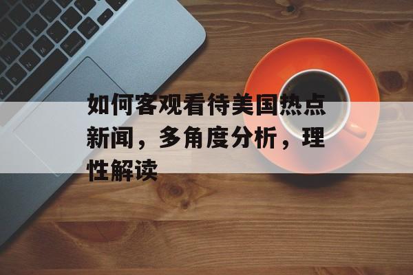 如何客观看待美国热点新闻,多角度分析,理性解读 如何客观看待美国热点新闻,多角度分析,理性解读
