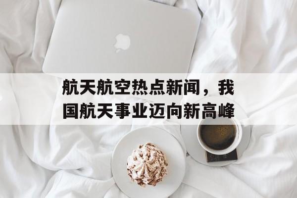 航天航空热点新闻,我国航天事业迈向新高峰 航天航空热点新闻,我国航天事业迈向新高峰