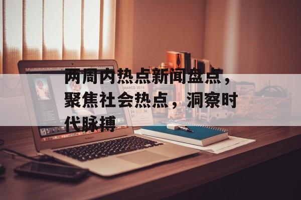 两周内热点新闻盘点,聚焦社会热点,洞察时代脉搏 两周内热点新闻盘点,聚焦社会热点,洞察时代脉搏