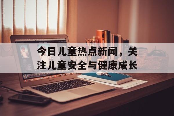 今日儿童热点新闻,关注儿童安全与健康成长 今日儿童热点新闻,关注儿童安全与健康成长