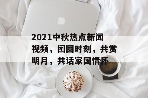 2021中秋热点新闻视频,团圆时刻,共赏明月,共话家国情怀 2021中秋热点新闻视频,团圆时刻,共赏明月,共话家国情怀