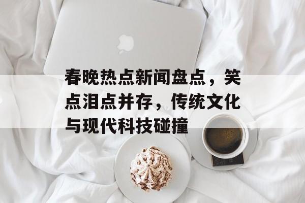 春晚热点新闻盘点,笑点泪点并存,传统文化与现代科技碰撞 春晚热点新闻盘点,笑点泪点并存,传统文化与现代科技碰撞