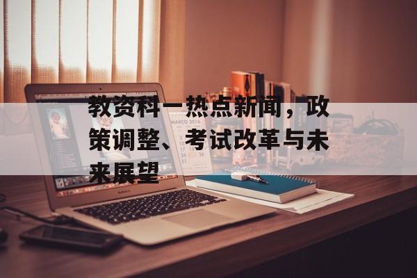 教资科一热点新闻,政策调整、考试改革与未来展望 教资科一热点新闻,政策调整、考试改革与未来展望