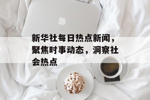 新华社每日热点新闻,聚焦时事动态,洞察社会热点 新华社每日热点新闻,聚焦时事动态,洞察社会热点