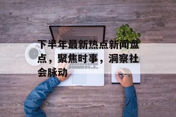 下半年最新热点新闻盘点，聚焦时事，洞察社会脉动