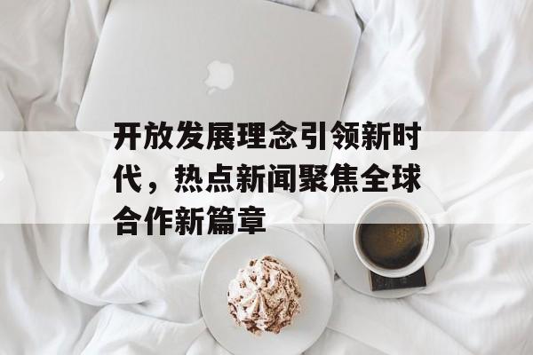 开放发展理念引领新时代,热点新闻聚焦全球合作新篇章 开放发展理念引领新时代,热点新闻聚焦全球合作新篇章