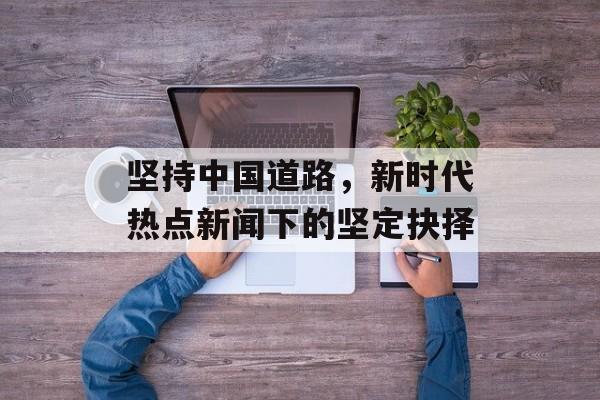 坚持中国道路,新时代热点新闻下的坚定抉择 坚持中国道路,新时代热点新闻下的坚定抉择