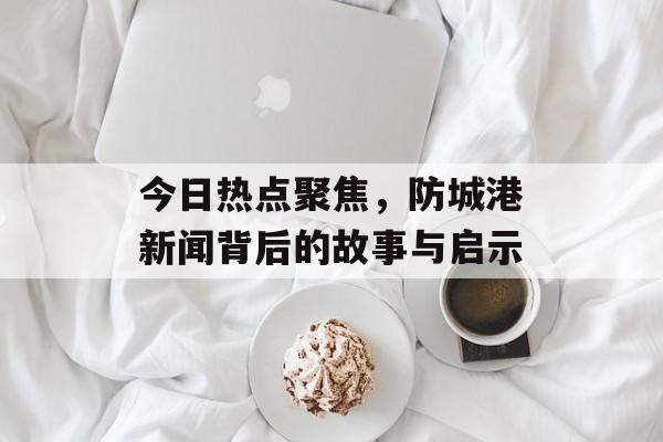 今日热点聚焦,防城港新闻背后的故事与启示 今日热点聚焦,防城港新闻背后的故事与启示
