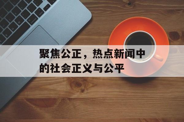 聚焦公正,热点新闻中的社会正义与公平 聚焦公正,热点新闻中的社会正义与公平