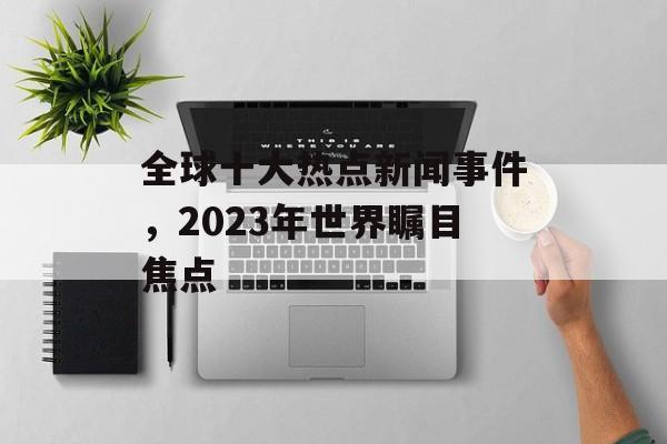 全球十大热点新闻事件，2023年世界瞩目焦点