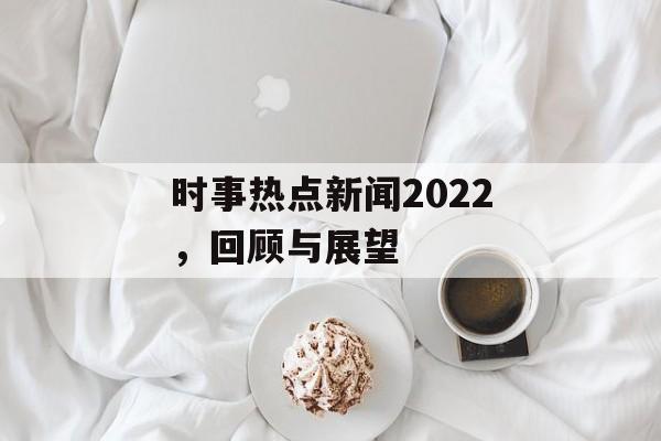 时事热点新闻2022,回顾与展望 时事热点新闻2022,回顾与展望