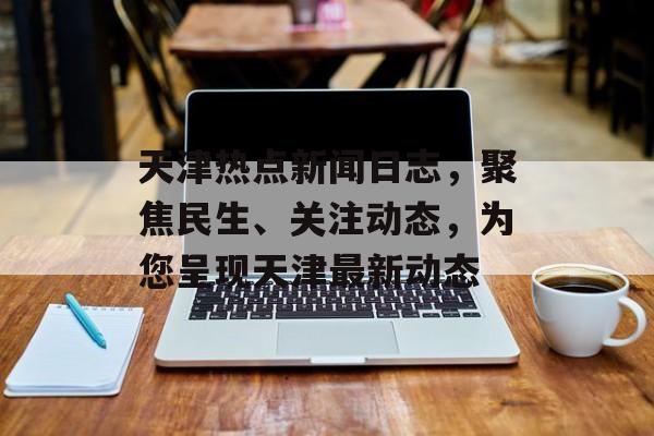 天津热点新闻日志,聚焦民生、关注动态,为您呈现天津最新动态 天津热点新闻日志,聚焦民生、关注动态,为您呈现天津最新动态