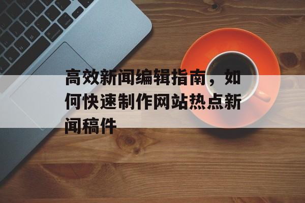 高效新闻编辑指南,如何快速制作网站热点新闻稿件 高效新闻编辑指南,如何快速制作网站热点新闻稿件