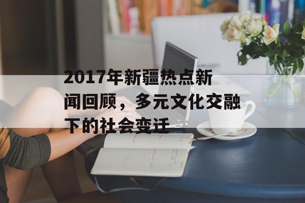 2017年新疆热点新闻回顾，多元文化交融下的社会变迁