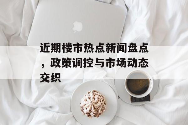 近期楼市热点新闻盘点,政策调控与市场动态交织 近期楼市热点新闻盘点,政策调控与市场动态交织