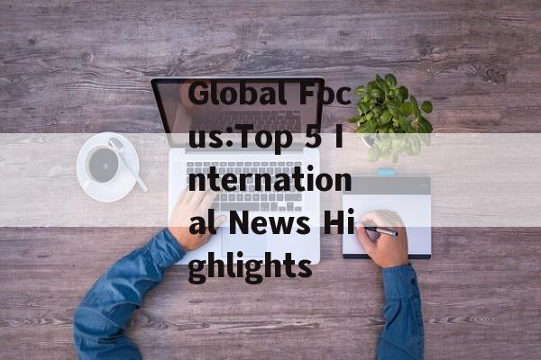 Global Focus:Top 5 International News Highlights Global Focus:Top 5 International News Highlights