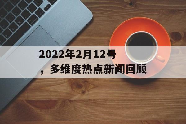 2022年2月12号，多维度热点新闻回顾