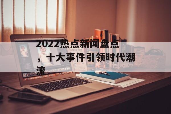 2022热点新闻盘点,十大事件引领时代潮流 2022热点新闻盘点,十大事件引领时代潮流