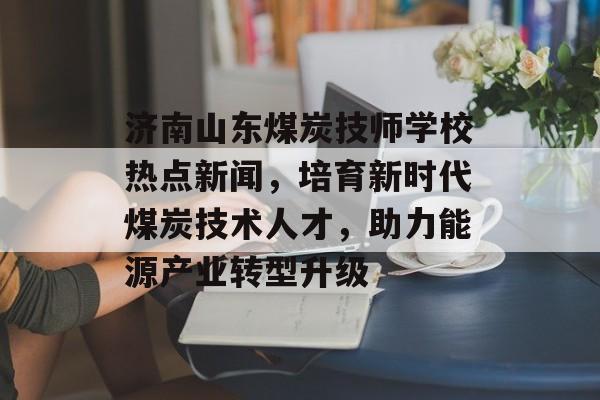 济南山东煤炭技师学校热点新闻，培育新时代煤炭技术人才，助力能源产业转型升级