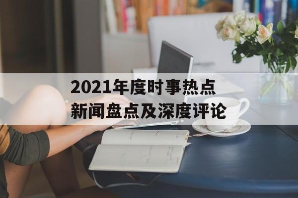 2021年度时事热点新闻盘点及深度评论