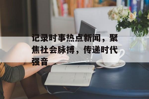 记录时事热点新闻,聚焦社会脉搏,传递时代强音 记录时事热点新闻,聚焦社会脉搏,传递时代强音