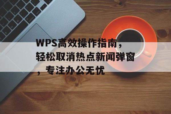 WPS高效操作指南,轻松取消热点新闻弹窗,专注办公无忧 WPS高效操作指南,轻松取消热点新闻弹窗,专注办公无忧