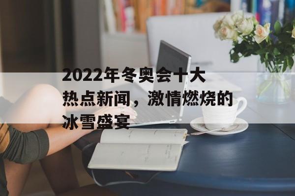 2022年冬奥会十大热点新闻，激情燃烧的冰雪盛宴