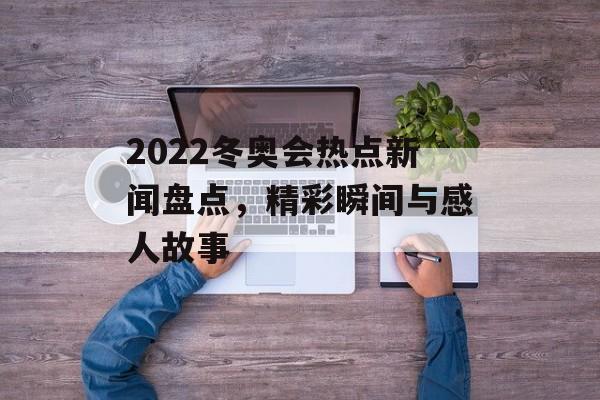 2022冬奥会热点新闻盘点，精彩瞬间与感人故事