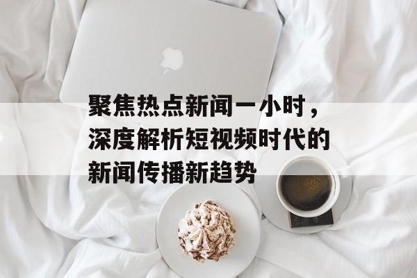 聚焦热点新闻一小时,深度解析短视频时代的新闻传播新趋势 聚焦热点新闻一小时,深度解析短视频时代的新闻传播新趋势