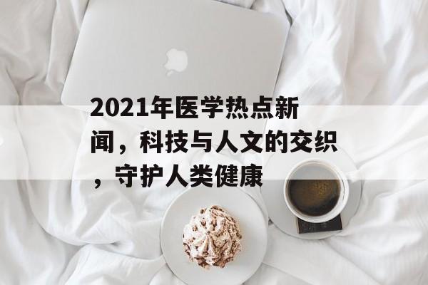 2021年医学热点新闻，科技与人文的交织，守护人类健康