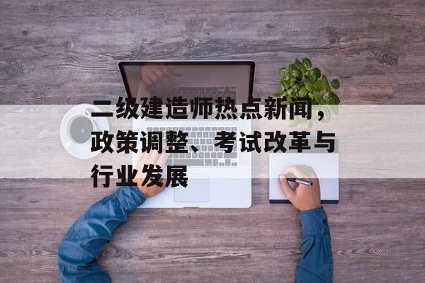 二级建造师热点新闻，政策调整、考试改革与行业发展