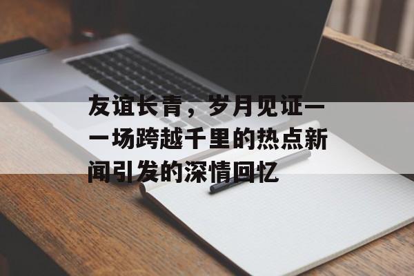 友谊长青,岁月见证—一场跨越千里的热点新闻引发的深情回忆 友谊长青,岁月见证—一场跨越千里的热点新闻引发的深情回忆