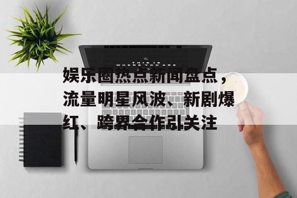 娱乐圈热点新闻盘点,流量明星风波、新剧爆红、跨界合作引关注 娱乐圈热点新闻盘点,流量明星风波、新剧爆红、跨界合作引关注