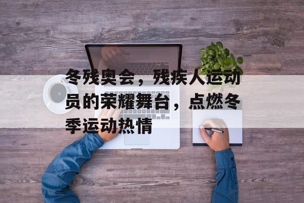 冬残奥会,残疾人运动员的荣耀舞台,点燃冬季运动热情 冬残奥会,残疾人运动员的荣耀舞台,点燃冬季运动热情