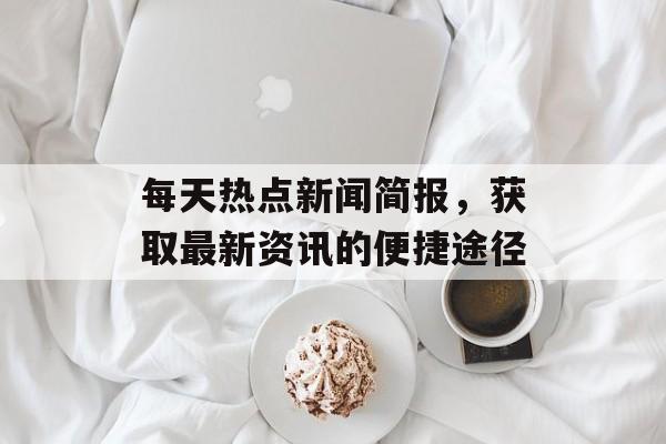 每天热点新闻简报，获取最新资讯的便捷途径