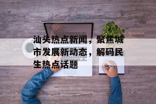 汕头热点新闻,聚焦城市发展新动态,解码民生热点话题 汕头热点新闻,聚焦城市发展新动态,解码民生热点话题