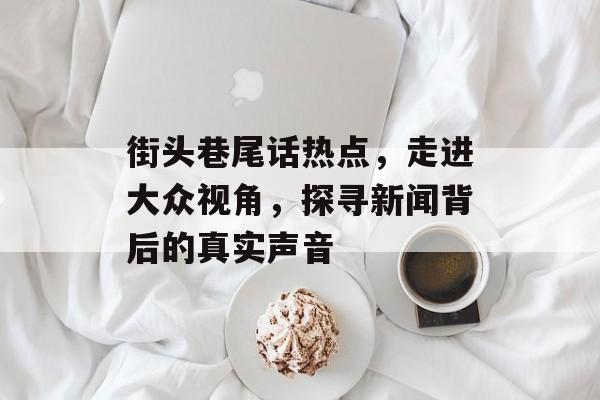 街头巷尾话热点,走进大众视角,探寻新闻背后的真实声音 街头巷尾话热点,走进大众视角,探寻新闻背后的真实声音