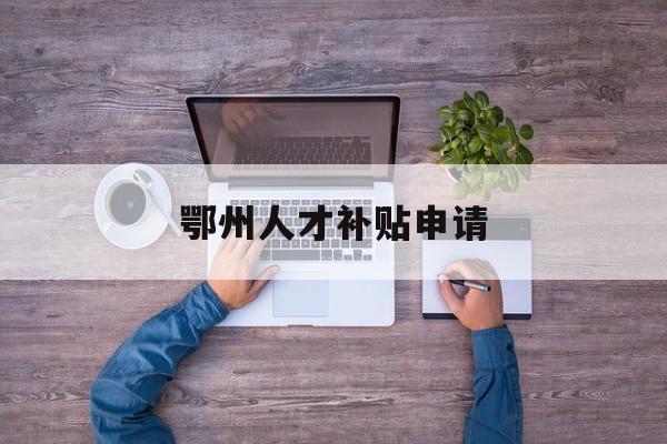 鄂州人才补贴申请 鄂州人才补贴申请