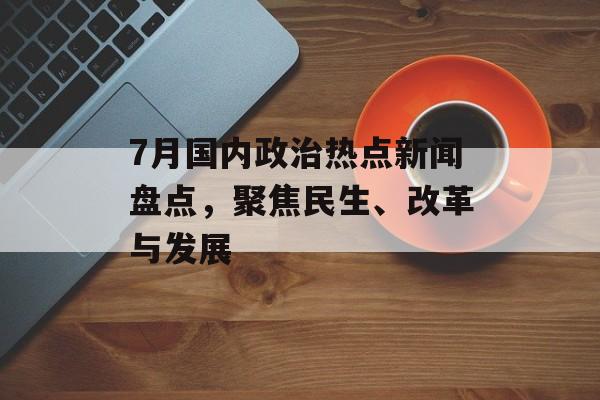 7月国内政治热点新闻盘点,聚焦民生、改革与发展 7月国内政治热点新闻盘点,聚焦民生、改革与发展