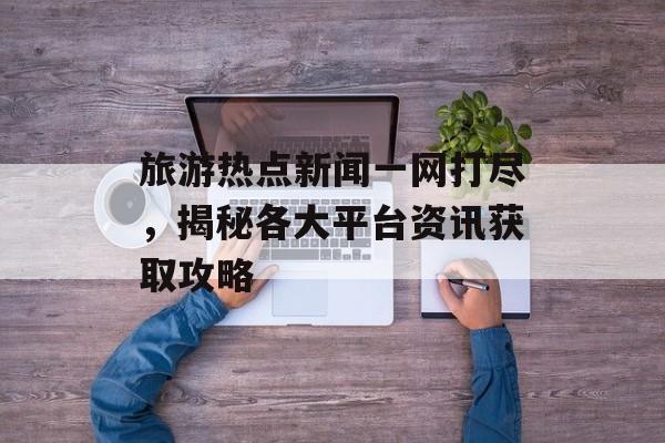 旅游热点新闻一网打尽,揭秘各大平台资讯获取攻略 旅游热点新闻一网打尽,揭秘各大平台资讯获取攻略